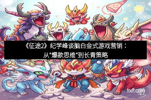 《征途2》纪学峰谈脑白金式游戏营销：从“爆款思维”到长青策略